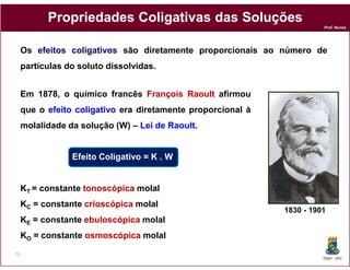 Propriedades Coligativas das Soluções
                                                                        Prof. Nunes




     Os efeitos coligativos são diretamente proporcionais ao número de
     partículas do soluto dissolvidas.


     Em 1878, o químico francês François Raoult afirmou
     que o efeito coligativo era diretamente proporcional à
     molalidade da solução (W) – Lei de Raoult.
                                        Raoult


                 Efeito Coligativo = K . W


     KT = constante tonoscópica molal
     KC = constante crioscópica molal
                                                              1830 - 1901
     KE = constante ebuloscópica molal
     KO = constante osmoscópica molal
73
                                                                        DQOI - UFC
 