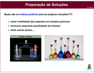 Preparação de Soluções
                                                             Prof. Nunes




Quais são os motivos práticos para se preparar soluções???


     maior mobilidade das espécies em reações químicas;
     mensurar pequenas quantidades de massas;
     entre outros tantos....




8
                                                             DQOI - UFC
 