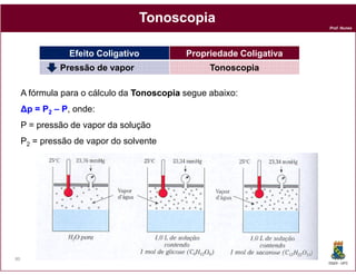 Tonoscopia
                                                                     Prof. Nunes




                Efeito Coligativo           Propriedade Coligativa
              Pressão de vapor                    Tonoscopia

     A fórmula para o cálculo da Tonoscopia segue abaixo:
     ∆p = P2 – P, onde:
     P = pressão de vapor da solução
     P2 = pressão de vapor do solvente




80
                                                                     DQOI - UFC
 