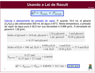 Usando a Lei de Raoult
                                                                         Prof. Nunes




Calcule o abaixamento da pressão de vapor P, quando 10.0 mL of glicerol
                                        vapor,
(C3H8O3) são adicionados 500 mL de água a 50°C. Nesta temperatura, a pressão
de vapor da água pura é 92.5 torr sua densidade é 0.988 g/mL. A densidade do
glicerol é 1.26 g/mL.




82
                                                                         DQOI - UFC
 