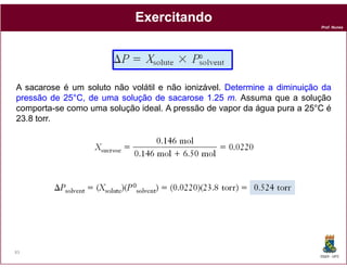 Exercitando
                                                                          Prof. Nunes




A sacarose é um soluto não volátil e não ionizável. Determine a diminuição da
pressão de 25°C, de uma solução de sacarose 1.25 m. Assuma que a solução
           25°
comporta-se como uma solução ideal. A pressão de vapor da água pura a 25°C é
23.8 torr.




83
                                                                          DQOI - UFC
 