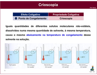 Crioscopia
                                                                       Prof. Nunes




                 Efeito Coligativo        Propriedade Coligativa
               Ponto de Congelamento           Crioscopia


     Iguais quantidades de diferentes solutos moleculares não-voláteis,
     dissolvidos numa mesma quantidade de solvente, à mesma temperatura,
     causa o mesmo abaixamento na temperatura de congelamento desse
     solvente na solução.




89
                                                                       DQOI - UFC
 