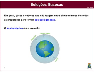 Soluções Gasosas
                                                                    Prof. Nunes




Em geral, gases e vapores que não reagem entre si misturam-se em todas
as proporções para formar soluções gasosas.
                                   gasosas


O ar atmosférico é um exemplo:




9
                                                                    DQOI - UFC
 