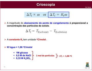 Crioscopia
                                                                      Prof. Nunes




     A magnitude do abaixamento do ponto de congelamento é proporcional a
     concentração das partículas do soluto.
                                    soluto




     A constante Kf tem unidade oC/molal.
                                   molal.


     Kf água = 1,86 oC/molal

             1M glicose
             0,5 M de NaCl     1 mol de partículas   ∆Tf = -1,86 oC
             0,33 M K2SO4


92
                                                                      DQOI - UFC
 