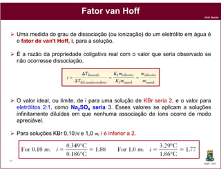 Fator van’t Hoff
                                                                                Prof. Nunes




     Uma medida do grau de dissociação (ou ionização) de um eletrólito em água é
     o fator de van't Hoff, i, para a solução.
                      Hoff,

     É a razão da propriedade coligativa real com o valor que seria observado se
     não ocorresse dissociação.




     O valor ideal, ou limite, de i para uma solução de KBr seria 2, e o valor para
     eletrólitos 2:1, como Na2SO4 seria 3. Esses valores se aplicam a soluções
     infinitamente diluídas em que nenhuma associação de íons ocorre de modo
     apreciável.
     apreciável

     Para soluções KBr 0,10M e 1,0 m, i é inferior a 2.



95
                                                                                DQOI - UFC
 