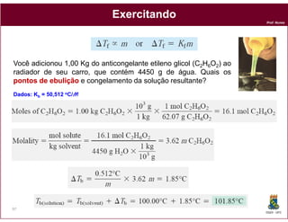 Exercitando
                                                                      Prof. Nunes




Você adicionou 1,00 Kg do anticongelante etileno glicol (C2H6O2) ao
radiador de seu carro, que contém 4450 g de água. Quais os
pontos de ebulição e congelamento da solução resultante?
                                                  resultante
Dados:
Dados:   Kb = 0,512 oC/M     Kf = 1,86 oC/M




97
                                                                      DQOI - UFC
 