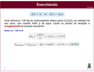 Exercitando
                                                                            Prof. Nunes




Você adicionou 1,00 Kg do anticongelante etileno glicol (C2H6O2) ao radiador de
seu carro, que contém 4450 g de água. Quais os pontos de ebulição e
congelamento da solução resultante?
                          resultante
Dados: Kf = 1,86 oC/M
Dados:




98
                                                                            DQOI - UFC
 