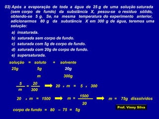 03) Após a evaporação de toda a água de 25 g de uma solução saturada
(sem corpo de fundo) da substância X, pesou-se o resíduo sólido,
obtendo-se 5 g. Se, na mesma temperatura do experimento anterior,
adicionarmos 80 g da substância X em 300 g de água, teremos uma
solução:
a) insaturada.
b) saturada sem corpo de fundo.
c) saturada com 5g de corpo de fundo.
d) saturada com 20g de corpo de fundo.
e) supersaturada.
solutosolução solvente+=
25g 20g5g
300gm
300m
205
= x20 m = 5 x 300
x20 m = 1500
20
m =
1500
m = 75g dissolvidos
corpo de fundo = 80 – 75 = 5g
Prof. Vinny Silva
 