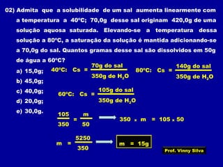 02) Admita que a solubilidade de um sal aumenta linearmente com
a temperatura a 40ºC; 70,0g desse sal originam 420,0g de uma
solução aquosa saturada. Elevando-se a temperatura dessa
solução a 80ºC, a saturação da solução é mantida adicionando-se
a 70,0g do sal. Quantos gramas desse sal são dissolvidos em 50g
de água a 60ºC?
a) 15,0g;
b) 45,0g;
c) 40,0g;
d) 20,0g;
e) 30,0g.
40ºC: Cs =
70g do sal
350g de H2O
80ºC: Cs =
140g do sal
350g de H2O
60ºC: Cs =
105g do sal
350g de H2O
105
350
m
50
= 350 x m = 105 x 50
m =
5250
350
m = 15g
Prof. Vinny Silva
 