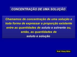 CONCENTRAÇÃO DE UMA SOLUÇÃO
Chamamos de concentração de uma solução a
toda forma de expressar a proporção existente
entre as quantidades de soluto e solvente ou,
então, as quantidades de
soluto e solução
Prof. Vinny Silva
 