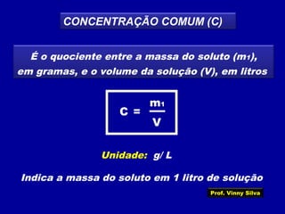 CONCENTRAÇÃO COMUM (C)
É o quociente entre a massa do soluto (m1),
em gramas, e o volume da solução (V), em litros
V
m1
=C
Unidade: g/ L
Indica a massa do soluto em 1 litro de solução
Prof. Vinny Silva
 