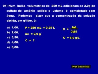 01) Num balão volumétrico de 250 mL adicionam-se 2,0g de
sulfato de amônio sólido; o volume é completado com
água. Podemos dizer que a concentração da solução
obtida, em g/litro, é:
a) 1,00.
b) 2,00.
c) 3,50.
d) 4,00.
e) 8,00.
V = 250 mL = 0,25 L
m1 = 2,0 g
C =
m1
V
C = ?
2,0
0,25
C = 8,0 g/L
Prof. Vinny Silva
 