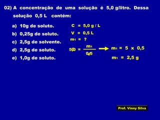 02) A concentração de uma solução é 5,0 g/litro. Dessa
solução 0,5 L contém:
a) 10g de soluto.
b) 0,25g de soluto.
c) 2,5g de solvente.
d) 2,5g de soluto.
e) 1,0g de soluto.
V = 0,5 L
m1 = ?
C =
m1
V
C = 5,0 g / L
0,5
5,0 m1 = 5 x 0,5
m1 = 2,5 g
Prof. Vinny Silva
 