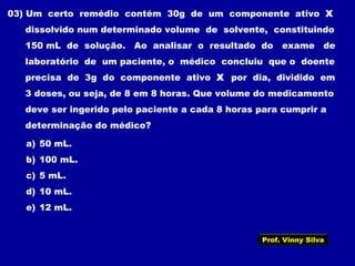 03) Um certo remédio contém 30g de um componente ativo X
dissolvido num determinado volume de solvente, constituindo
150 mL de solução. Ao analisar o resultado do exame de
laboratório de um paciente, o médico concluiu que o doente
precisa de 3g do componente ativo X por dia, dividido em
3 doses, ou seja, de 8 em 8 horas. Que volume do medicamento
deve ser ingerido pelo paciente a cada 8 horas para cumprir a
determinação do médico?
a) 50 mL.
b) 100 mL.
c) 5 mL.
d) 10 mL.
e) 12 mL.
Prof. Vinny Silva
 