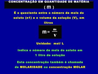 CONCENTRAÇÃO EM QUANTIDADE DE MATÉRIA
( m )
É o quociente entre o número de mols do
soluto (n1) e o volume da solução (V), em
litros
V
n1
=m
Unidade: mol/ L
Indica o número de mols do soluto em
1 litro de solução
Esta concentração também é chamada
de MOLARIDADE ou concentração MOLAR
 