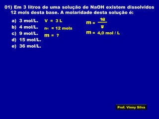 01) Em 3 litros de uma solução de NaOH existem dissolvidos
12 mols desta base. A molaridade desta solução é:
a) 3 mol/L.
b) 4 mol/L.
c) 9 mol/L.
d) 15 mol/L.
e) 36 mol/L.
V = 3 L
n1 = 12 mols
=
V
m = ?
12
3
4,0 mol / L
n1
m
=m
Prof. Vinny Silva
 