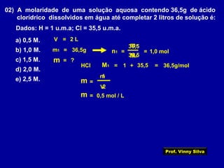 02) A molaridade de uma solução aquosa contendo 36,5g de ácido
clorídrico dissolvidos em água até completar 2 litros de solução é:
Dados: H = 1 u.m.a; Cl = 35,5 u.m.a.
a) 0,5 M.
b) 1,0 M.
c) 1,5 M.
d) 2,0 M.
e) 2,5 M.
V = 2 L
m1 = 36,5g
m = ?
+
=n1
1
1,0 mol
HCl =
36,5
m1
35,5 =
M1
=
M1 36,5g/mol
36,5
=
V
1
2
0,5 mol / L
n1
m
=m
Prof. Vinny Silva
 