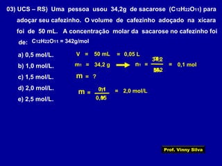 03) UCS – RS) Uma pessoa usou 34,2g de sacarose (C12H22O11) para
adoçar seu cafezinho. O volume de cafezinho adoçado na xícara
foi de 50 mL. A concentração molar da sacarose no cafezinho foi
de:
a) 0,5 mol/L.
b) 1,0 mol/L.
c) 1,5 mol/L.
d) 2,0 mol/L.
e) 2,5 mol/L.
V = 50 mL = 0,05 L
m1 = 34,2 g
= ?m
C12H22O11 = 342g/mol
=
=n1 0,1 mol
342
m1
M1
=
34,2
=
V0,05
2,0 mol/Ln1
m 0,1
Prof. Vinny Silva
 