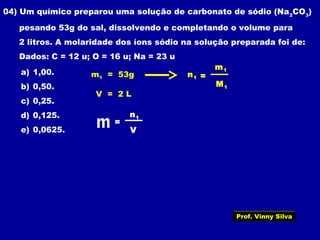 04) Um químico preparou uma solução de carbonato de sódio (Na2
CO3
)
pesando 53g do sal, dissolvendo e completando o volume para
2 litros. A molaridade dos íons sódio na solução preparada foi de:
Dados: C = 12 u; O = 16 u; Na = 23 u
a) 1,00.
b) 0,50.
c) 0,25.
d) 0,125.
e) 0,0625.
m1 = 53g
V = 2 L
V
n1
=m
M1
m1
n1 =
Prof. Vinny Silva
 