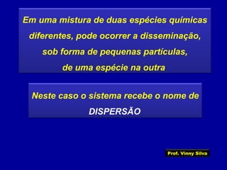 Em uma mistura de duas espécies químicas
diferentes, pode ocorrer a disseminação,
sob forma de pequenas partículas,
de uma espécie na outra
Neste caso o sistema recebe o nome de
DISPERSÃO
Prof. Vinny Silva
 