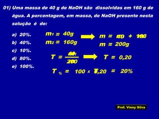 01) Uma massa de 40 g de NaOH são dissolvidas em 160 g de
água. A porcentagem, em massa, de NaOH presente nesta
solução é de:
a) 20%.
b) 40%.
c) 10%.
d) 80%.
e) 100%.
T =
m
m1
m1 = 40g
m2 160g=
= m1m m2+
=m
40 160
200g
40
200
T = 0,20
T = 100% TX 0,20 = 20%
Prof. Vinny Silva
 