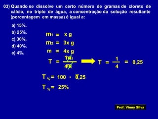 03) Quando se dissolve um certo número de gramas de cloreto de
cálcio, no triplo de água, a concentração da solução resultante
(porcentagem em massa) é igual a:
a) 15%.
b) 25%.
c) 30%.
d) 40%.
e) 4%.
T =
m
m1
m1 = x g
m2 3x g=
4 x
100
0,25=
1 x
25%
T =%
x
m 4x g=
T =
4
1
T0,25
T =%
Prof. Vinny Silva
 