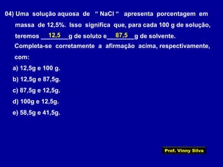 04) Uma solução aquosa de “ NaCl “ apresenta porcentagem em
massa de 12,5%. Isso significa que, para cada 100 g de solução,
teremos ________g de soluto e________g de solvente.
Completa-se corretamente a afirmação acima, respectivamente,
com:
a) 12,5g e 100 g.
b) 12,5g e 87,5g.
c) 87,5g e 12,5g.
d) 100g e 12,5g.
e) 58,5g e 41,5g.
12,5 87,5
Prof. Vinny Silva
 