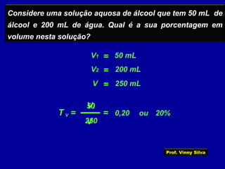 Considere uma solução aquosa de álcool que tem 50 mL de
álcool e 200 mL de água. Qual é a sua porcentagem em
volume nesta solução?
T =
V1
V
V
=V1 50 mL
=V2 200 mL
=V 250 mL
50
250
= 0,20 ou 20%
Prof. Vinny Silva
 