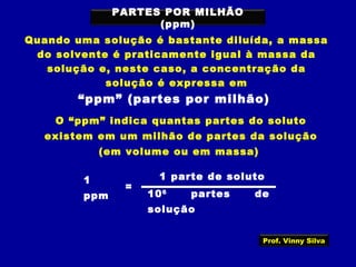 PARTES POR MILHÃO
(ppm)
Quando uma solução é bastante diluída, a massa
do solvente é praticamente igual à massa da
solução e, neste caso, a concentração da
solução é expressa em
“ppm” (partes por milhão)
O “ppm” indica quantas partes do soluto
existem em um milhão de partes da solução
(em volume ou em massa)
1
ppm
=
1 parte de soluto
106
partes de
solução
Prof. Vinny Silva
 