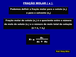 FRAÇÃO MOLAR ( x )
Podemos definir a fração molar para o soluto (x1)
e para o solvente (x2)
Fração molar do soluto (x1) é o quociente entre o número
de mols do soluto (n1) e o número de mols total da solução
(n = n1 + n2)
x1 =
+
n1
n1 n2
Prof. Vinny Silva
 