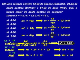 02) Uma solução contém 18,0g de glicose (C6H12O6), 24,0g de
ácido acético (C2H4O2) e 81,0g de água (H2O). Qual a
fração molar do ácido acético na solução?
Dados: H = 1 u.; C = 12 u.; O = 16 u.
a) 0,04.
b) 0,08.
c) 0,40.
d) 0,80.
e) 1,00.
m1 = 18g
m’1 = 24g
m2 = 81g
C6H12O6
n1 =
18
180
= 0,1 mol
12 1 16
M1 = 72 + 12 + 96 M1 = 180
n’1 =
24
C2H4O2
12 1 16
M1 = 24 + 4 + 32 M’1 = 60
60
= 0,4 mol
n2 =
81
18
= 4,5 mol
H2O
1 16
M2 = 2 + 16 M2 = 18
0,4
=x’1 =
n’1
n1 + n’1 + n20,1 + 0,4 + 4,5
0,4
5,0
x’1 = 0,08x’1 = 0,08
 