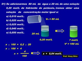 01) Se adicionarmos 80 mL de água a 20 mL de uma solução
0,20 mol/L de hidróxido de potássio, iremos obter uma
solução de concentração molar igual a:
a) 0,010 mol/L.
b) 0,020 mol/L.
c) 0,025 mol/L.
d) 0,040 mol/L.
e) 0,050 mol/L. 20 mL
VA = 80 mL
0,20 mol/L
V’ = 100 mL
? mol/L
x x 100 = 0,2 x 20
x x 100 = 4
x =
4
100
x = 0,04 mol/L
Prof. Vinny Silva
 