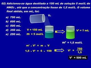 02) Adicionou-se água destilada a 150 mL de solução 5 mol/L de
HNO3 , até que a concentração fosse de 1,5 mol/L. O volume
final obtido, em mL, foi:
a) 750 mL.
b) 600 mL.
c) 500 mL.
d) 350 mL.
e) 250 mL.
VA
V = 150 mL
m = 5 mol/L
m’ = 1,5 mol/L
V’ = ? mL
m’ x V’ = m x V
=V’
1,5
750
V’ = 500 mL
1,5 x V’ = 5 x 150
 