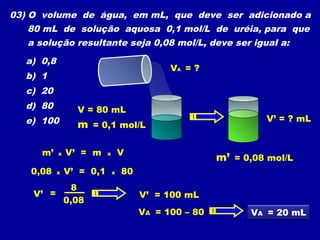 03) O volume de água, em mL, que deve ser adicionado a
80 mL de solução aquosa 0,1 mol/L de uréia, para que
a solução resultante seja 0,08 mol/L, deve ser igual a:
a) 0,8
b) 1
c) 20
d) 80
e) 100
VA = ?
V = 80 mL
m = 0,1 mol/L
m’ = 0,08 mol/L
V’ = ? mL
m’ x V’ = m x V
=V’
0,08
8
0,08 x V’ = 0,1 x 80
VA = 100 – 80
V’ = 100 mL
VA = 20 mL
 