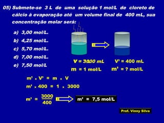05) Submete-se 3 L de uma solução 1 mol/L de cloreto de
cálcio à evaporação até um volume final de 400 mL, sua
concentração molar será:
a) 3,00 mol/L.
b) 4,25 mol/L.
c) 5,70 mol/L.
d) 7,00 mol/L.
e) 7,50 mol/L
V = 3 L
m = 1 mol/L
V = 3000 mL
m’ = ? mol/L
V’ = 400 mL
m’ x V’ = m x V
m’ x 400 = 1 x 3000
400
3000
m’ = m’ = 7,5 mol/L
Prof. Vinny Silva
 