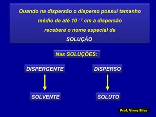 Quando na dispersão o disperso possui tamanho
médio de até 10 – 7
cm a dispersão
receberá o nome especial de
SOLUÇÃO
Nas SOLUÇÕES:
DISPERGENTE DISPERSO
SOLVENTE SOLUTO
Prof. Vinny Silva
 