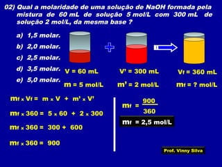 02) Qual a molaridade de uma solução de NaOH formada pela
mistura de 60 mL de solução 5 mol/L com 300 mL de
solução 2 mol/L, da mesma base ?
a) 1,5 molar.
b) 2,0 molar.
c) 2,5 molar.
d) 3,5 molar.
e) 5,0 molar.
V = 60 mL
m = 5 mol/L
V’ = 300 mL
m’ = 2 mol/L mf = ? mol/L
Vf = 360 mL
mf x Vf = m x V + m’ x V’
mf x 360 = 5 x 60 + 2 x 300
mf x 360 = 300 + 600
mf x 360 = 900
360
900
mf =
mf = 2,5 mol/L
Prof. Vinny Silva
 