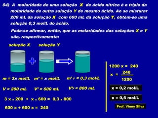 04) A molaridade de uma solução X de ácido nítrico é o triplo da
molaridade de outra solução Y de mesmo ácido. Ao se misturar
200 mL da solução X com 600 mL da solução Y, obtém-se uma
solução 0,3 mol/L do ácido.
Pode-se afirmar, então, que as molaridades das soluções X e Y
são, respectivamente:
solução X solução Y
m = 3x mol/L
V = 200 mL
m’ = x mol/L
V’ = 600 mL
m’ F = 0,3 mol/L
V’F = 800 mL
3 x x 200 + x x 600 = 0,3 x 800
600 x + 600 x = 240
1200 x = 240
x =
1200
240
x = 0,2 mol/L
x = 0,6 mol/L
Prof. Vinny Silva
 