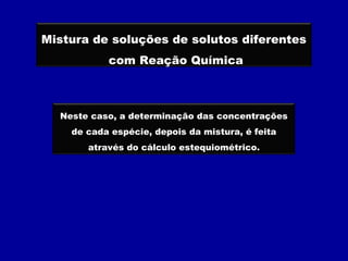 Mistura de soluções de solutos diferentes
com Reação Química
Neste caso, a determinação das concentrações
de cada espécie, depois da mistura, é feita
através do cálculo estequiométrico.
 