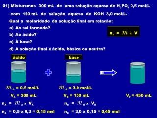 01) Misturamos 300 mL de uma solução aquosa de H3
PO4
0,5 mol/L
com 150 mL de solução aquosa de KOH 3,0 mol/L.
Qual a molaridade da solução final em relação:
a) Ao sal formado?
b) Ao ácido?
c) À base?
d) A solução final é ácida, básica ou neutra?
m A = 0,5 mol/L m B = 3,0 mol/L
VA = 300 mL VB = 150 mL VF = 450 mL
ácido base
n1 = m x V
nA = m A x VA
nA = 0,5 x 0,3 = 0,15 mol
nB = m B x VB
nB = 3,0 x 0,15 = 0,45 mol
 
