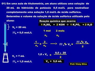 01) Em uma aula de titulometria, um aluno utilizou uma solução de
20 mL de hidróxido de potássio 0,5 mol/L para neutralizar
completamente uma solução 1,0 mol/L de ácido sulfúrico.
Determine o volume da solução de ácido sulfúrico utilizado pelo
aluno:
VB = 20 mL
mB = 0,5 moL/L
VA = ? mL
mA = 1,0 moL/L
Reação química que ocorre:
1 H2SO4 + 2 KOH  1 K3PO4 + 2 H2O
1 mol 2 mols
nA nB
1 2
nA nB
= nA
nB
2
=m A x VA
m B x VB
2
=1,0 x VA
0,5 x 20
VA = 5,0 mL
Prof. Vinny Silva
 