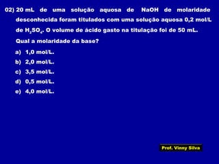 02) 20 mL de uma solução aquosa de NaOH de molaridade
desconhecida foram titulados com uma solução aquosa 0,2 mol/L
de H2
SO4
. O volume de ácido gasto na titulação foi de 50 mL.
Qual a molaridade da base?
a) 1,0 mol/L.
b) 2,0 mol/L.
c) 3,5 mol/L.
d) 0,5 mol/L.
e) 4,0 mol/L.
Prof. Vinny Silva
 
