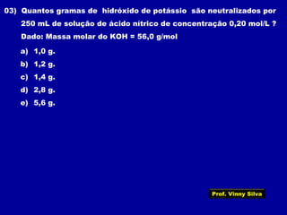 03) Quantos gramas de hidróxido de potássio são neutralizados por
250 mL de solução de ácido nítrico de concentração 0,20 mol/L ?
Dado: Massa molar do KOH = 56,0 g/mol
a) 1,0 g.
b) 1,2 g.
c) 1,4 g.
d) 2,8 g.
e) 5,6 g.
Prof. Vinny Silva
 