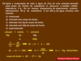 03) Após a evaporação de toda a água de 25 g de uma solução saturada
(sem corpo de fundo) da substância X, pesou-se o resíduo sólido,
obtendo-se 5 g. Se, na mesma temperatura do experimento anterior,
adicionarmos 80 g da substância X em 300 g de água, teremos uma
solução:
a) insaturada.
b) saturada sem corpo de fundo.
c) saturada com 5g de corpo de fundo.
d) saturada com 20g de corpo de fundo.
e) supersaturada.
solutosolução solvente+=
25g 20g5g
300gm
300m
205
= x20 m = 5 x 300
x20 m = 1500
20
m =
1500
m = 75g dissolvidos
corpo de fundo = 80 – 75 = 5g
Professor Manoel Afonso
 