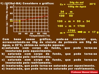 01) (UCSal-BA) Considere o gráfico:
Com base nesse gráfico, pode-se concluir que,
acrescentando-se 20g de cloreto de potássio em 50g de
água, a 20°C, obtém-se solução aquosa:
a) saturada com corpo de fundo, que pode torna-se
insaturada pelo aquecimento.
b) saturada com corpo de fundo, que pode torna-se
insaturada pelo resfriamento.
c) saturada sem corpo de fundo, que pode torna-se
insaturada pelo resfriamento.
d) insaturada, que pode torna-se saturada por aquecimento.
e) insaturada, que pode torna-se saturada por resfriamento.
20 40 60 80 100
20
40
60
80
Temperatura (°C)
massa(g)/100gdeágua
20°CCs =
34g do sal
100g de água
34
100
=
m
50
100 x m = 50 x 34
100 x m = 1700
100
m =
1700
m = 17 g
34
Professor Manoel Afonso
 