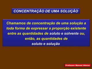 CONCENTRAÇÃO DE UMA SOLUÇÃO
Chamamos de concentração de uma solução a
toda forma de expressar a proporção existente
entre as quantidades de soluto e solvente ou,
então, as quantidades de
soluto e solução
Professor Manoel Afonso
 