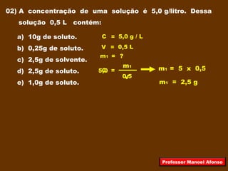 02) A concentração de uma solução é 5,0 g/litro. Dessa
solução 0,5 L contém:
a) 10g de soluto.
b) 0,25g de soluto.
c) 2,5g de solvente.
d) 2,5g de soluto.
e) 1,0g de soluto.
V = 0,5 L
m1 = ?
C =
m1
V
C = 5,0 g / L
0,5
5,0 m1 = 5 x 0,5
m1 = 2,5 g
Professor Manoel Afonso
 