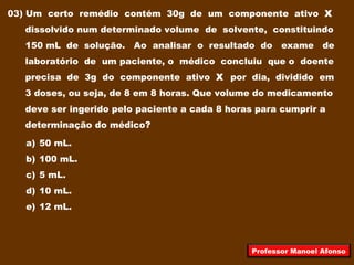 03) Um certo remédio contém 30g de um componente ativo X
dissolvido num determinado volume de solvente, constituindo
150 mL de solução. Ao analisar o resultado do exame de
laboratório de um paciente, o médico concluiu que o doente
precisa de 3g do componente ativo X por dia, dividido em
3 doses, ou seja, de 8 em 8 horas. Que volume do medicamento
deve ser ingerido pelo paciente a cada 8 horas para cumprir a
determinação do médico?
a) 50 mL.
b) 100 mL.
c) 5 mL.
d) 10 mL.
e) 12 mL.
Professor Manoel Afonso
 