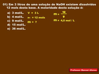 01) Em 3 litros de uma solução de NaOH existem dissolvidos
12 mols desta base. A molaridade desta solução é:
a) 3 mol/L.
b) 4 mol/L.
c) 9 mol/L.
d) 15 mol/L.
e) 36 mol/L.
V = 3 L
n1 = 12 mols
=
V
m = ?
12
3
4,0 mol / L
n1
m
=m
Professor Manoel Afonso
 