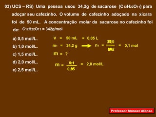 03) UCS – RS) Uma pessoa usou 34,2g de sacarose (C12H22O11) para
adoçar seu cafezinho. O volume de cafezinho adoçado na xícara
foi de 50 mL. A concentração molar da sacarose no cafezinho foi
de:
a) 0,5 mol/L.
b) 1,0 mol/L.
c) 1,5 mol/L.
d) 2,0 mol/L.
e) 2,5 mol/L.
V = 50 mL = 0,05 L
m1 = 34,2 g
= ?m
C12H22O11 = 342g/mol
=
=n1 0,1 mol
342
m1
M1
=
34,2
=
V0,05
2,0 mol/Ln1
m 0,1
Professor Manoel Afonso
 